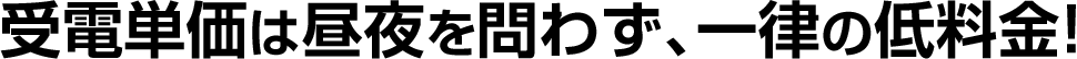 受電単価は昼夜を問わず、一律の低料金！